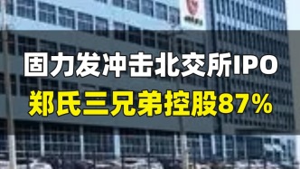 固力发冲击北交所IPO，郑氏三兄弟控股87%